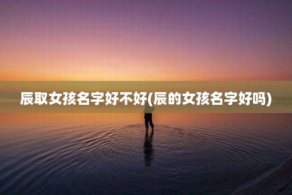 辰取女孩名字好不好(辰的女孩名字好吗)