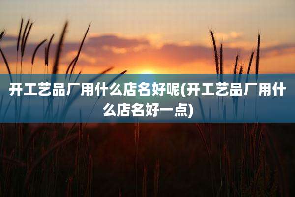 开工艺品厂用什么店名好呢(开工艺品厂用什么店名好一点)