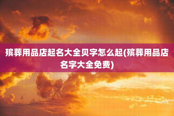 殡葬用品店起名大全贝字怎么起(殡葬用品店名字大全免费)