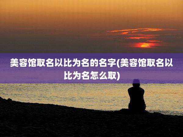 美容馆取名以比为名的名字(美容馆取名以比为名怎么取)