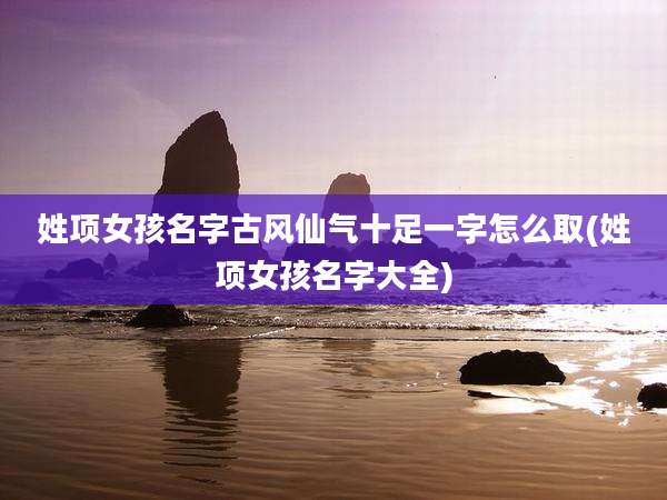 姓项女孩名字古风仙气十足一字怎么取(姓项女孩名字大全)