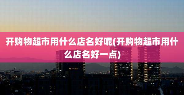 开购物超市用什么店名好呢(开购物超市用什么店名好一点)