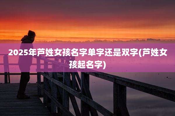 2025年芦姓女孩名字单字还是双字(芦姓女孩起名字)