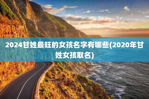 2024甘姓最旺的女孩名字有哪些(2020年甘姓女孩取名)