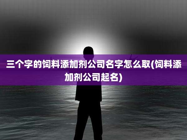 三个字的饲料添加剂公司名字怎么取(饲料添加剂公司起名)