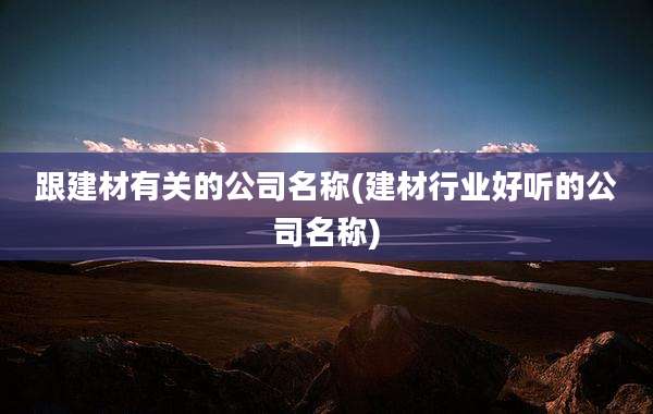 跟建材有关的公司名称(建材行业好听的公司名称)