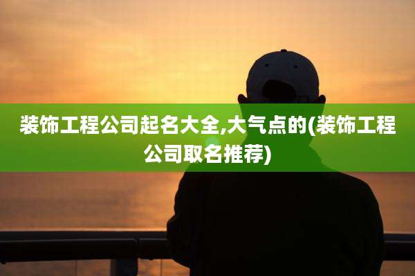 装饰工程公司起名大全,大气点的(装饰工程公司取名推荐)