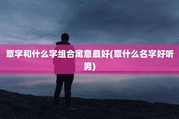 覃字和什么字组合寓意最好(覃什么名字好听男)
