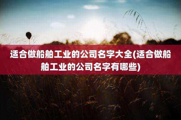 适合做船舶工业的公司名字大全(适合做船舶工业的公司名字有哪些)