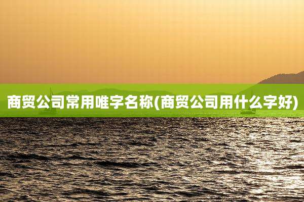 商贸公司常用唯字名称(商贸公司用什么字好)
