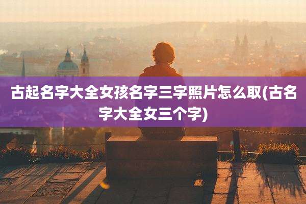 古起名字大全女孩名字三字照片怎么取(古名字大全女三个字)