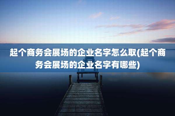 起个商务会展场的企业名字怎么取(起个商务会展场的企业名字有哪些)