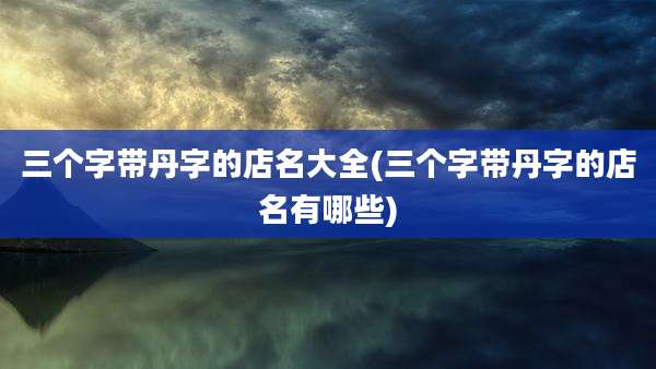 三个字带丹字的店名大全(三个字带丹字的店名有哪些)