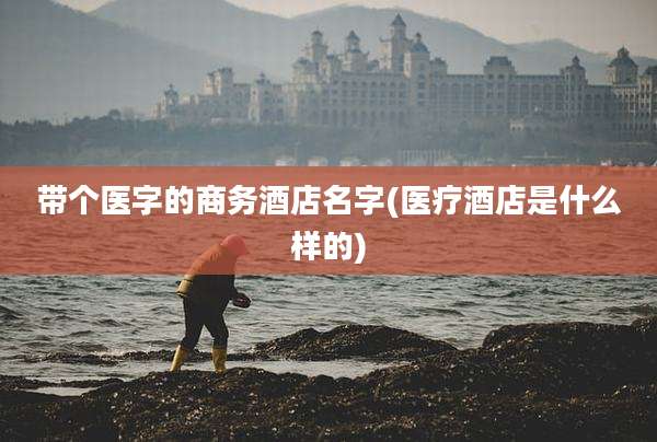 带个医字的商务酒店名字(医疗酒店是什么样的)