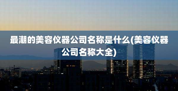 最潮的美容仪器公司名称是什么(美容仪器公司名称大全)