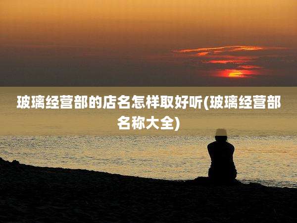 玻璃经营部的店名怎样取好听(玻璃经营部名称大全)