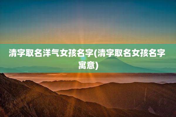 清字取名洋气女孩名字(清字取名女孩名字 寓意)
