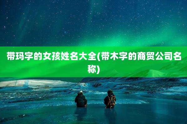 带玛字的女孩姓名大全(带木字的商贸公司名称)