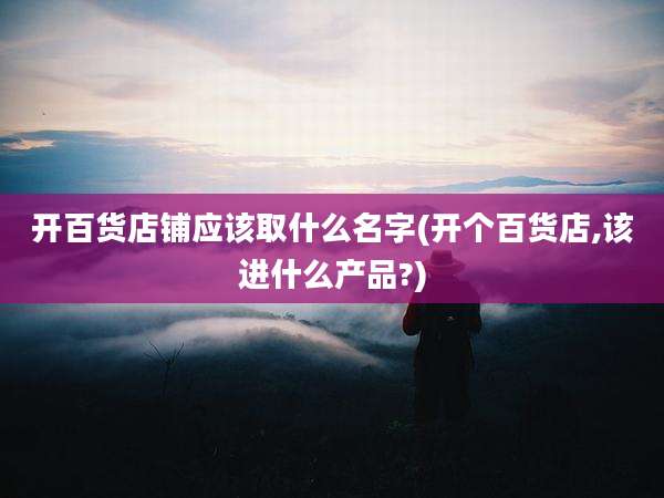 开百货店铺应该取什么名字(开个百货店,该进什么产品?)