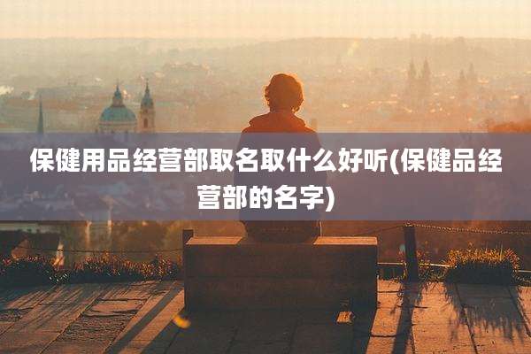 保健用品经营部取名取什么好听(保健品经营部的名字)