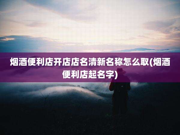 烟酒便利店开店店名清新名称怎么取(烟酒便利店起名字)