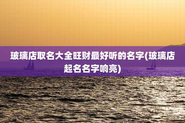 玻璃店取名大全旺财最好听的名字(玻璃店起名名字响亮)