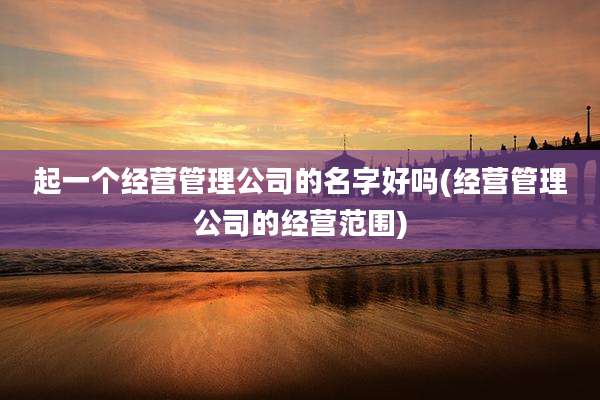 起一个经营管理公司的名字好吗(经营管理公司的经营范围)