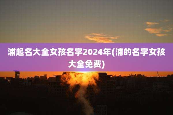 浦起名大全女孩名字2024年(浦的名字女孩大全免费)
