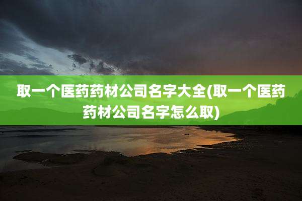 取一个医药药材公司名字大全(取一个医药药材公司名字怎么取)