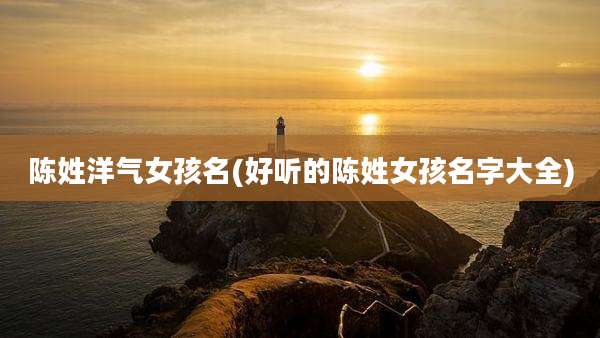 陈姓洋气女孩名(好听的陈姓女孩名字大全)