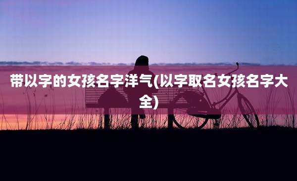 带以字的女孩名字洋气(以字取名女孩名字大全)