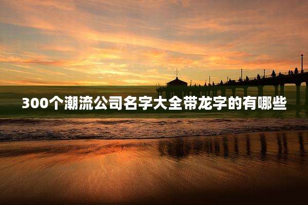 300个潮流公司名字大全带龙字的有哪些