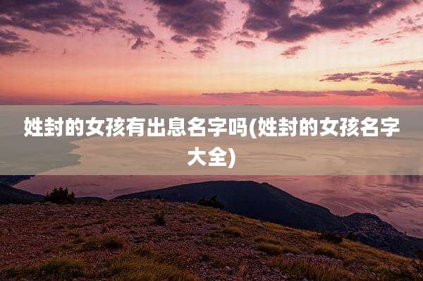 姓封的女孩有出息名字吗(姓封的女孩名字大全)