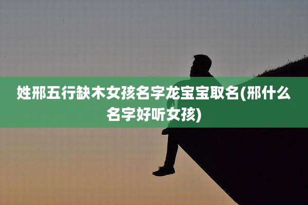 姓邢五行缺木女孩名字龙宝宝取名(邢什么名字好听女孩)