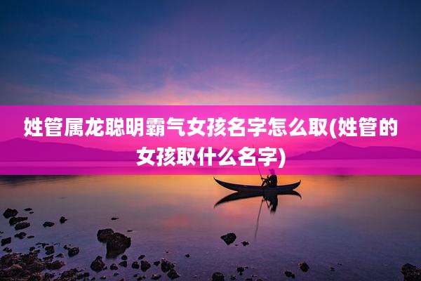 姓管属龙聪明霸气女孩名字怎么取(姓管的女孩取什么名字)