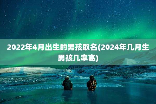 2022年4月出生的男孩取名(2024年几月生男孩几率高)