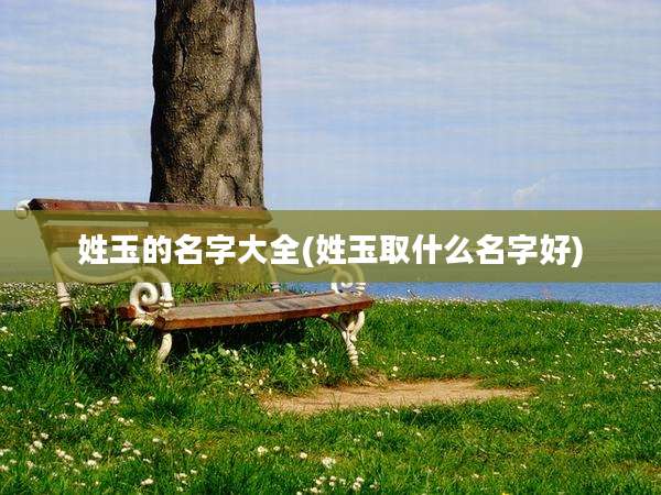 姓玉的名字大全(姓玉取什么名字好)