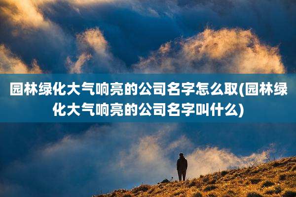 园林绿化大气响亮的公司名字怎么取(园林绿化大气响亮的公司名字叫什么)