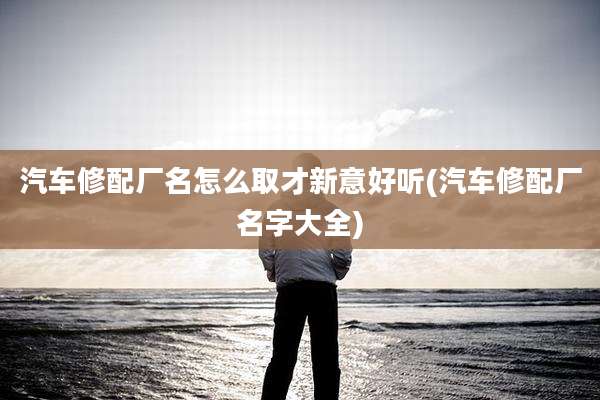 汽车修配厂名怎么取才新意好听(汽车修配厂名字大全)