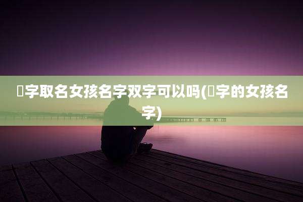 璟字取名女孩名字双字可以吗(璟字的女孩名字)