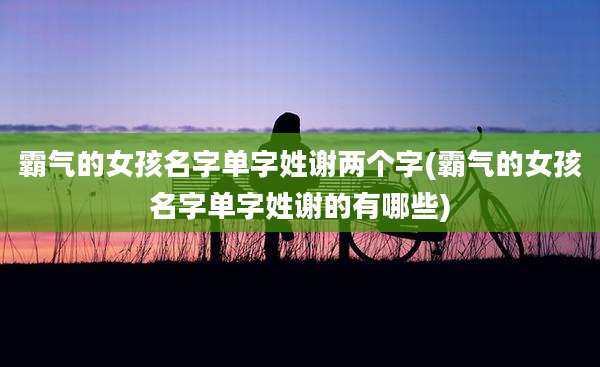 霸气的女孩名字单字姓谢两个字(霸气的女孩名字单字姓谢的有哪些)