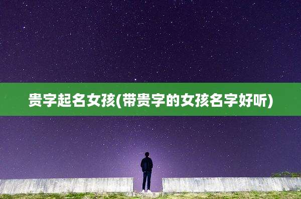 贵字起名女孩(带贵字的女孩名字好听)