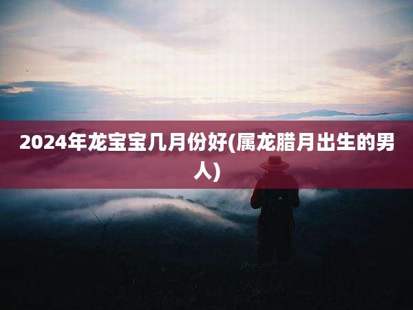 2024年龙宝宝几月份好(属龙腊月出生的男人)