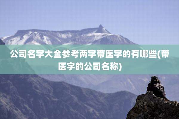 公司名字大全参考两字带医字的有哪些(带医字的公司名称)