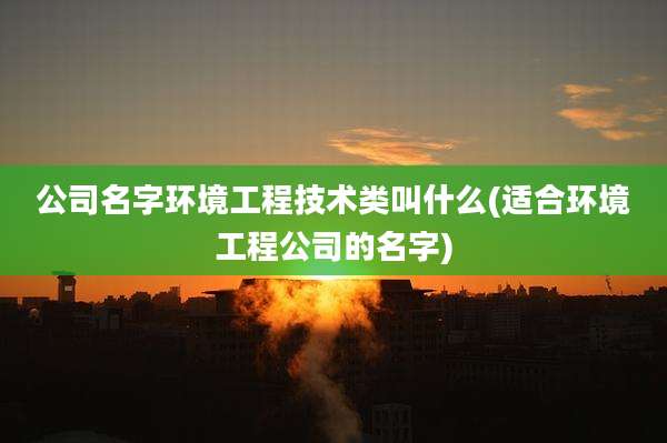 公司名字环境工程技术类叫什么(适合环境工程公司的名字)