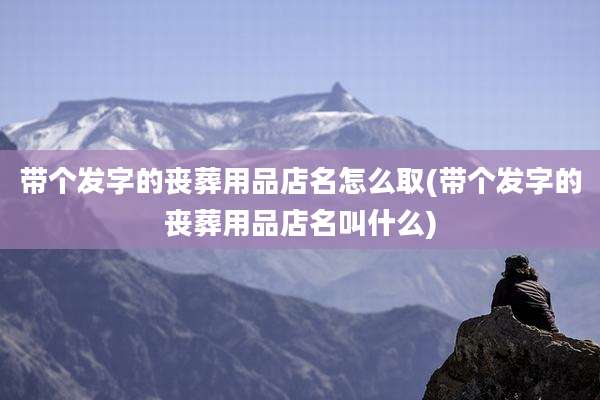 带个发字的丧葬用品店名怎么取(带个发字的丧葬用品店名叫什么)