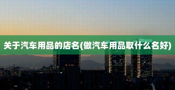 关于汽车用品的店名(做汽车用品取什么名好)