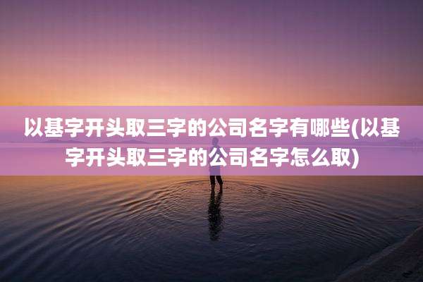 以基字开头取三字的公司名字有哪些(以基字开头取三字的公司名字怎么取)