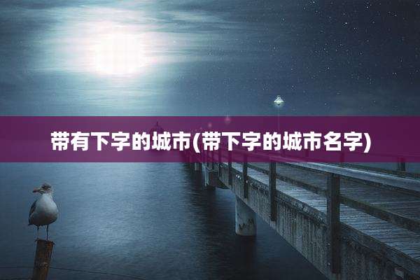 带有下字的城市(带下字的城市名字)
