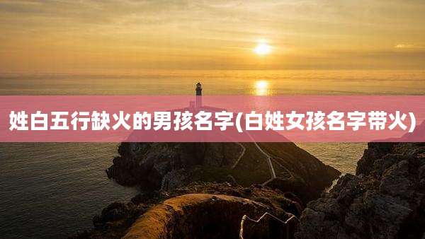 姓白五行缺火的男孩名字(白姓女孩名字带火)